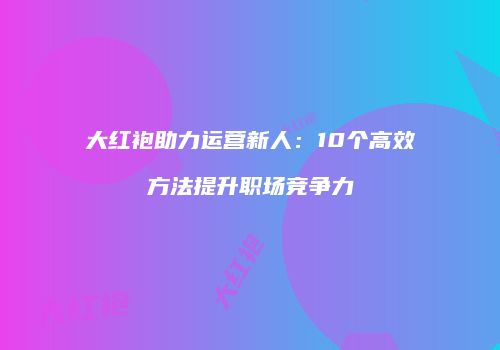 大红袍助力运营新人：10个高效方法提升职场竞争力