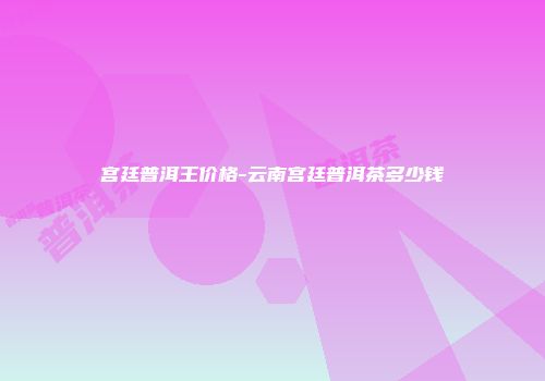 宫廷普洱王价格-云南宫廷普洱茶多少钱
