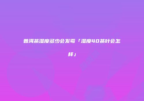 普洱茶湿度多少会发霉「湿度40茶叶会怎样」