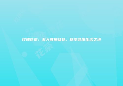 玫瑰花茶：五大健康益处，畅享健康生活之道