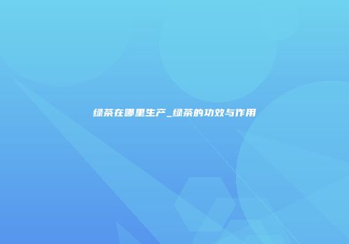 绿茶在哪里生产_绿茶的功效与作用