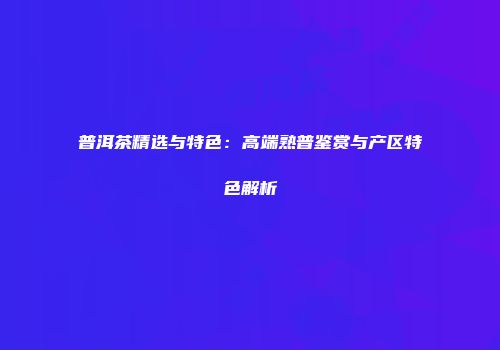 普洱茶精选与特色：高端熟普鉴赏与产区特色解析