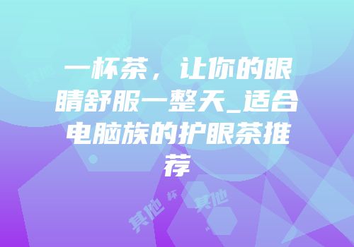 一杯茶，让你的眼睛舒服一整天_适合电脑族的护眼茶推荐