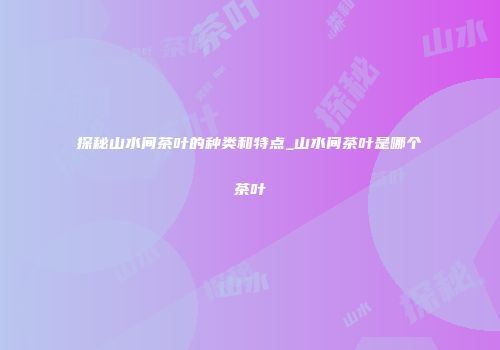 探秘山水间茶叶的种类和特点_山水间茶叶是哪个茶叶