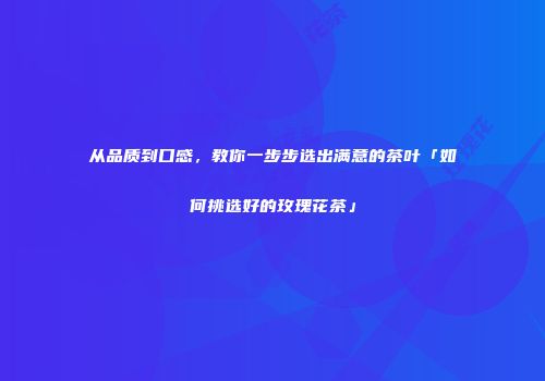 从品质到口感，教你一步步选出满意的茶叶「如何挑选好的玫瑰花茶」