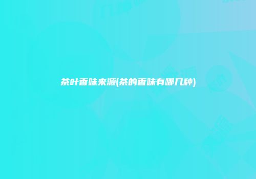 茶叶香味来源(茶的香味有哪几种)