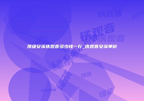 顶级安溪铁观音多少钱一斤_铁观音安溪单价