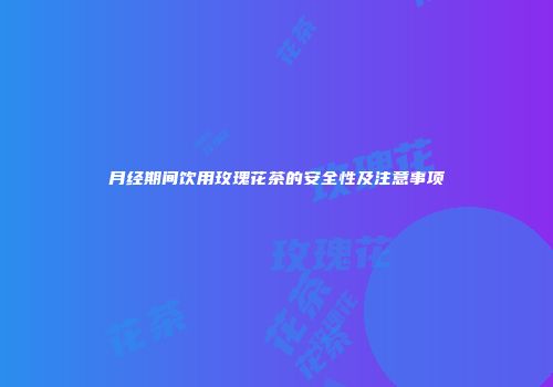 月经期间饮用玫瑰花茶的安全性及注意事项