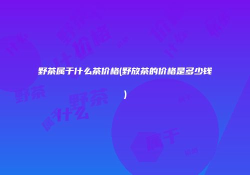野茶属于什么茶价格(野放茶的价格是多少钱)