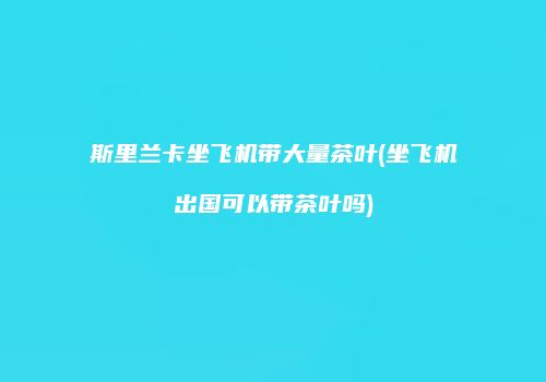 斯里兰卡坐飞机带大量茶叶(坐飞机出国可以带茶叶吗)