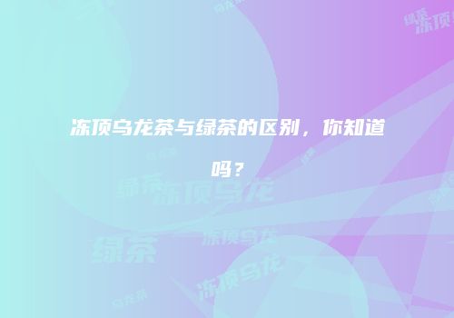 冻顶乌龙茶与绿茶的区别，你知道吗？
