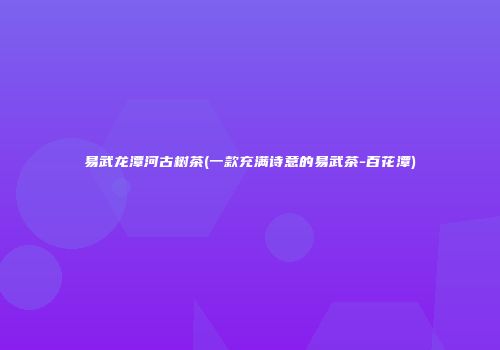 易武龙潭河古树茶(一款充满诗意的易武茶-百花潭)