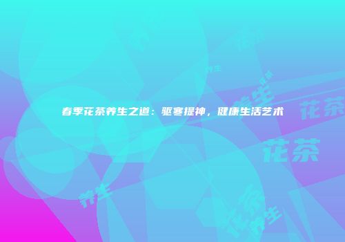 春季花茶养生之道：驱寒提神，健康生活艺术