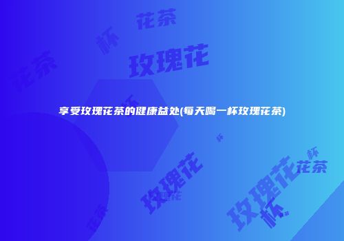 享受玫瑰花茶的健康益处(每天喝一杯玫瑰花茶)