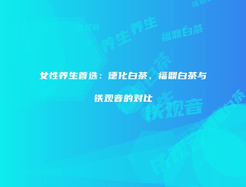 女性养生首选：德化白茶、福鼎白茶与铁观音的对比