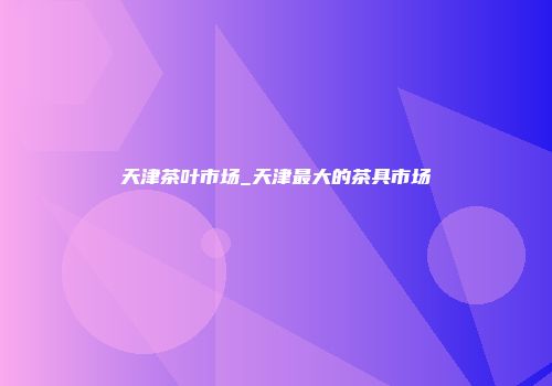 天津茶叶市场_天津最大的茶具市场