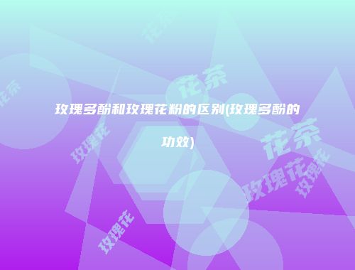 玫瑰多酚和玫瑰花粉的区别(玫瑰多酚的功效)