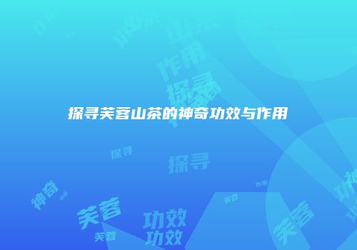 探寻芙蓉山茶的神奇功效与作用