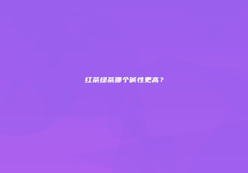 红茶绿茶哪个碱性更高？