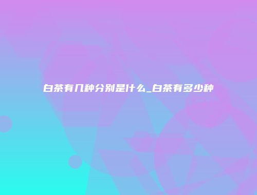 白茶有几种分别是什么_白茶有多少种