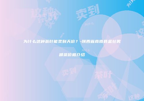 为什么这种茶叶能卖到天价？-陕西省商南县金丝雾峰茶价格介绍