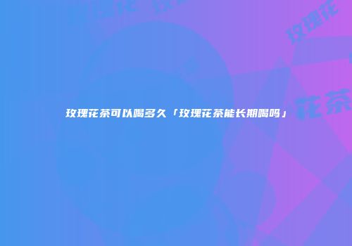 玫瑰花茶可以喝多久「玫瑰花茶能长期喝吗」