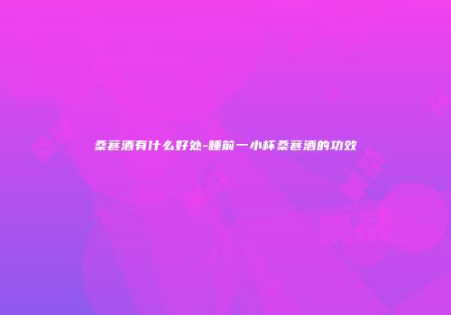 桑葚酒有什么好处-睡前一小杯桑葚酒的功效