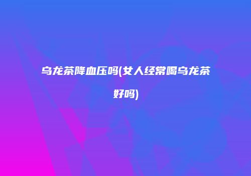 乌龙茶降血压吗(女人经常喝乌龙茶好吗)