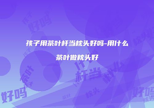 孩子用茶叶杆当枕头好吗-用什么茶叶做枕头好