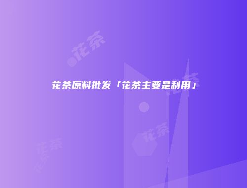 花茶原料批发「花茶主要是利用」