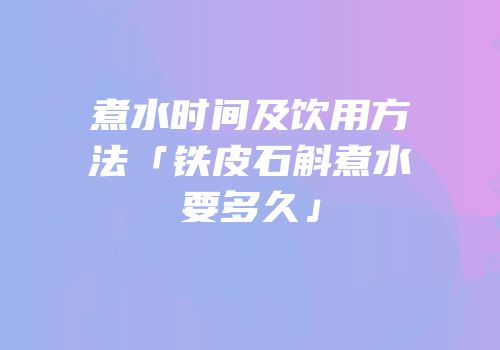 煮水时间及饮用方法「铁皮石斛煮水要多久」