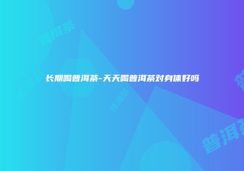 长期喝普洱茶-天天喝普洱茶对身体好吗