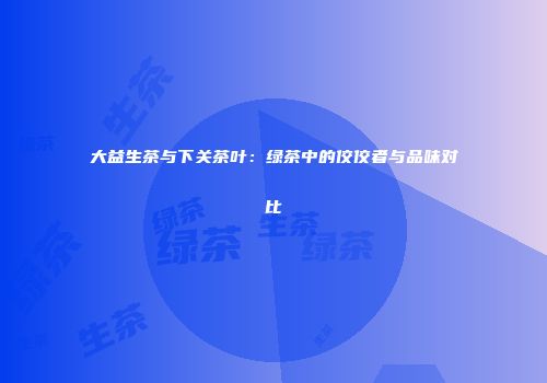 大益生茶与下关茶叶：绿茶中的佼佼者与品味对比