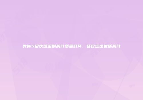 教你5招快速鉴别茶叶质量好坏，轻松选出优质茶叶