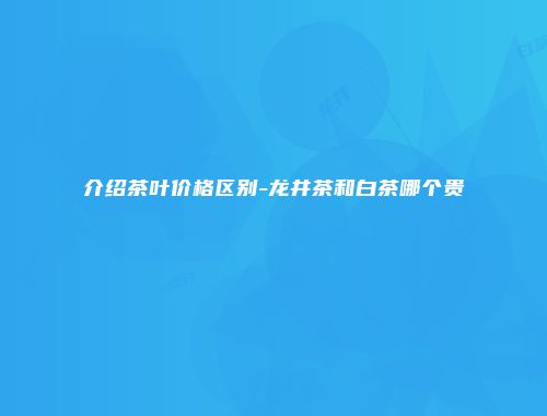 介绍茶叶价格区别-龙井茶和白茶哪个贵