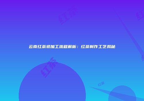云南红茶初加工流程解析：红茶制作工艺揭秘