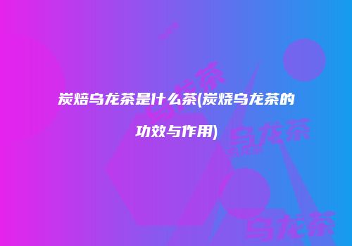 炭焙乌龙茶是什么茶(炭烧乌龙茶的功效与作用)