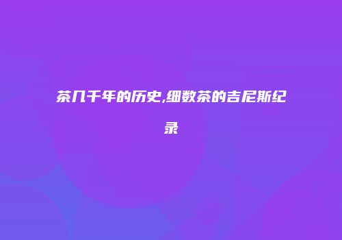 茶几千年的历史,细数茶的吉尼斯纪录