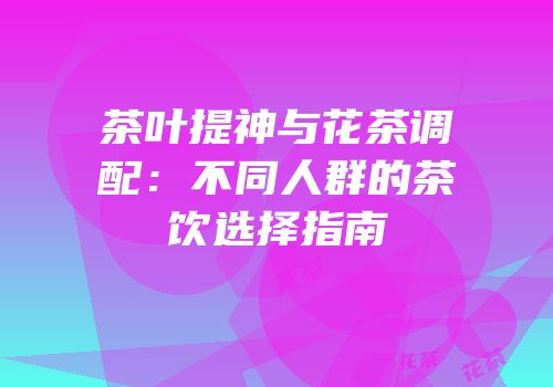 茶叶提神与花茶调配：不同人群的茶饮选择指南