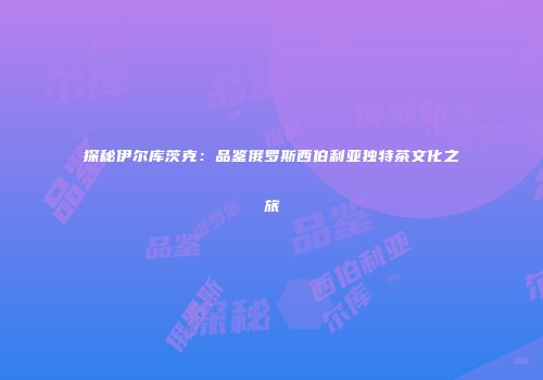 探秘伊尔库茨克：品鉴俄罗斯西伯利亚独特茶文化之旅