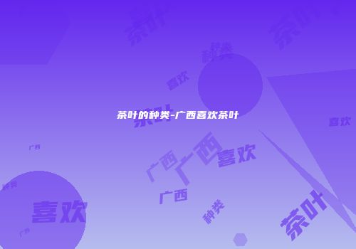 茶叶的种类-广西喜欢茶叶