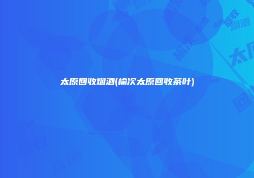 太原回收烟酒(榆次太原回收茶叶)