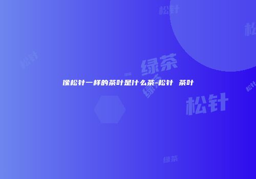 像松针一样的茶叶是什么茶-松针 茶叶