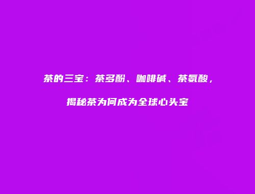 茶的三宝：茶多酚、咖啡碱、茶氨酸，揭秘茶为何成为全球心头宝