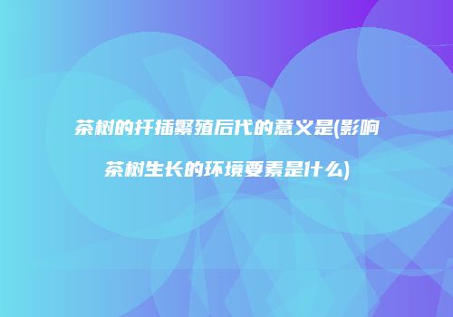 茶树的扦插繁殖后代的意义是(影响茶树生长的环境要素是什么)