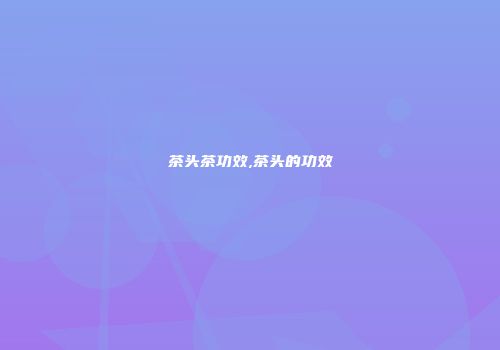 茶头茶功效,茶头的功效