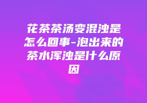 花茶茶汤变混浊是怎么回事-泡出来的茶水浑浊是什么原因