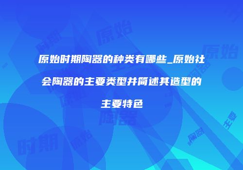 原始时期陶器的种类有哪些_原始社会陶器的主要类型并简述其造型的主要特色