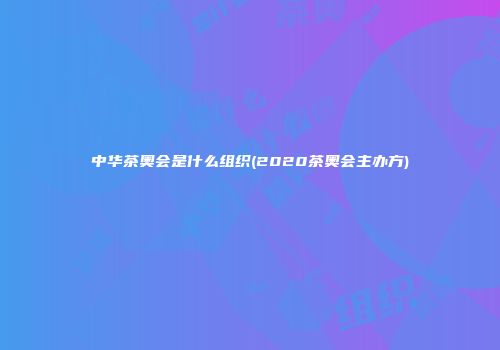 中华茶奥会是什么组织(2020茶奥会主办方)