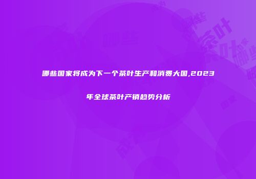 哪些国家将成为下一个茶叶生产和消费大国,2023年全球茶叶产销趋势分析